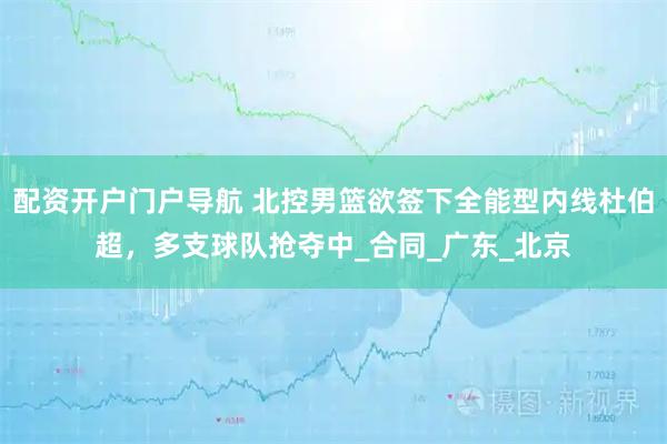 配资开户门户导航 北控男篮欲签下全能型内线杜伯超，多支球队抢夺中_合同_广东_北京
