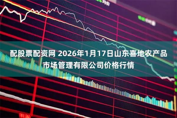 配股票配资网 2026年1月17日山东喜地农产品市场管理有限公司价格行情